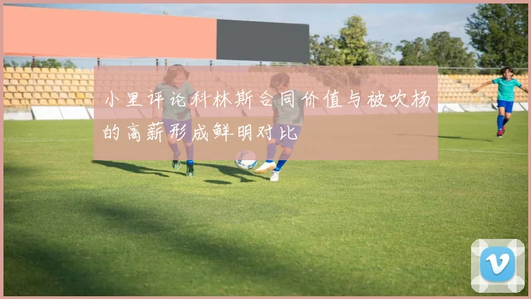 小里评论科林斯合同价值与被吹杨的高薪形成鲜明对比