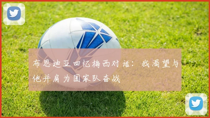 布恩迪亚回忆梅西对话：我渴望与他并肩为国家队奋战