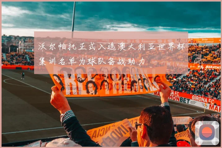 沃尔帕托正式入选澳大利亚世界杯集训名单为球队备战助力
