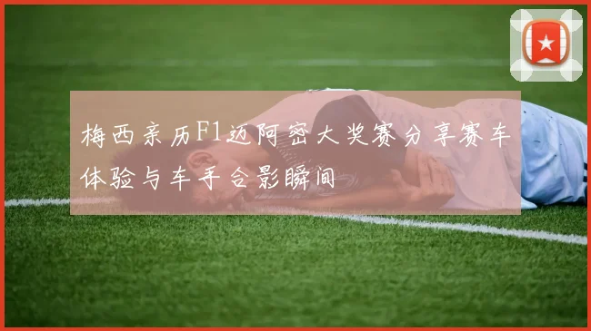 梅西亲历F1迈阿密大奖赛分享赛车体验与车手合影瞬间