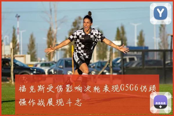 福克斯受伤影响次轮表现G5G6仍顽强作战展现斗志