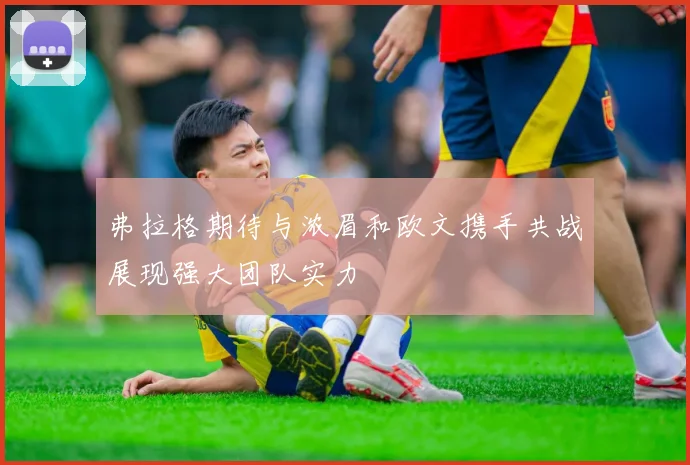 弗拉格期待与浓眉和欧文携手共战展现强大团队实力